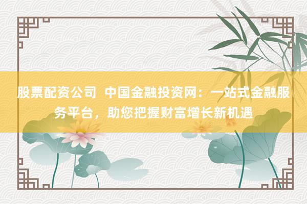 股票配资公司  中国金融投资网：一站式金融服务平台，助您把握财富增长新机遇