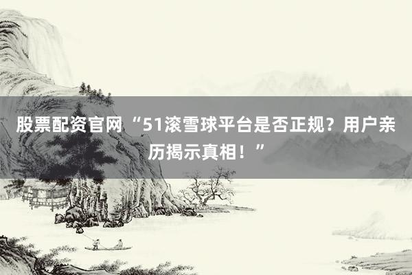 股票配资官网 “51滚雪球平台是否正规？用户亲历揭示真相！”