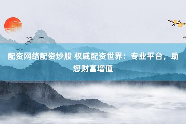 配资网络配资炒股 权威配资世界：专业平台，助您财富增值