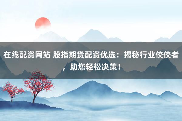 在线配资网站 股指期货配资优选：揭秘行业佼佼者，助您轻松决策！