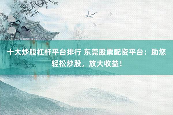 十大炒股杠杆平台排行 东莞股票配资平台：助您轻松炒股，放大收益！