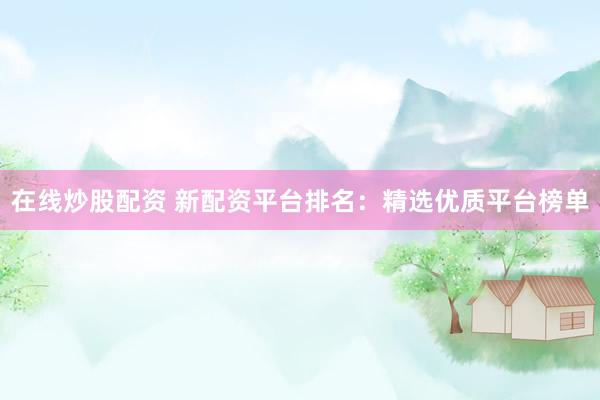 在线炒股配资 新配资平台排名：精选优质平台榜单