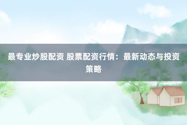 最专业炒股配资 股票配资行情：最新动态与投资策略