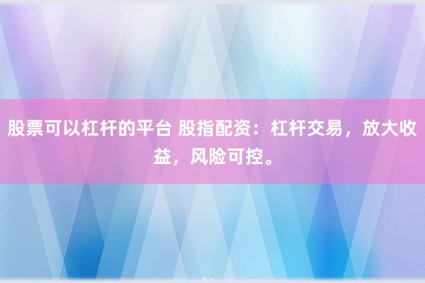 股票可以杠杆的平台 股指配资：杠杆交易，放大收益，风险可控。