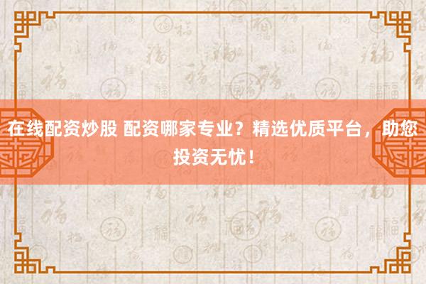 在线配资炒股 配资哪家专业？精选优质平台，助您投资无忧！