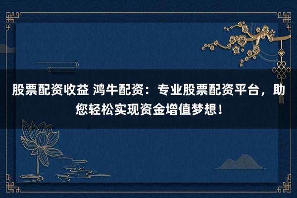 股票配资收益 鸿牛配资：专业股票配资平台，助您轻松实现资金增值梦想！