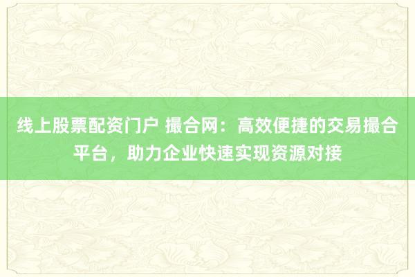 线上股票配资门户 撮合网：高效便捷的交易撮合平台，助力企业快速实现资源对接