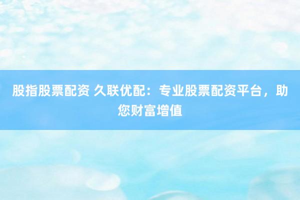 股指股票配资 久联优配：专业股票配资平台，助您财富增值