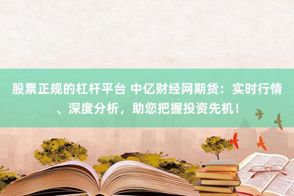 股票正规的杠杆平台 中亿财经网期货：实时行情、深度分析，助您把握投资先机！