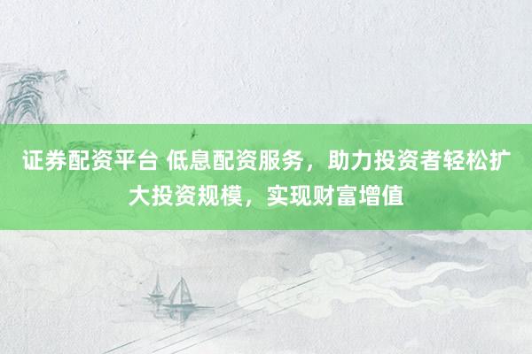 证券配资平台 低息配资服务，助力投资者轻松扩大投资规模，实现财富增值