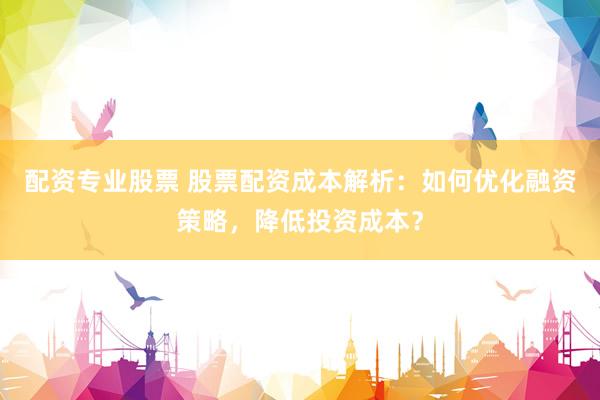 配资专业股票 股票配资成本解析：如何优化融资策略，降低投资成本？
