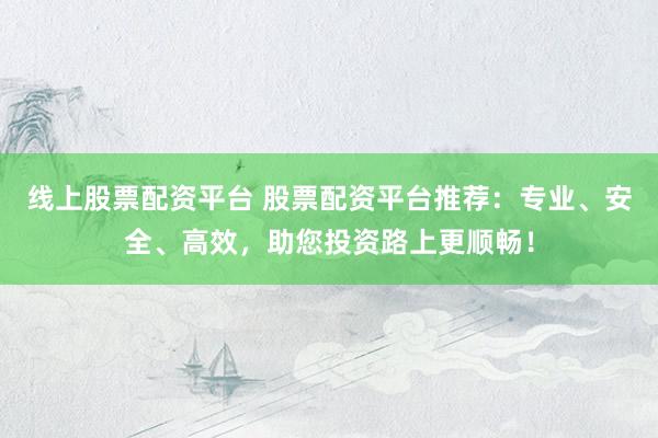 线上股票配资平台 股票配资平台推荐：专业、安全、高效，助您投资路上更顺畅！