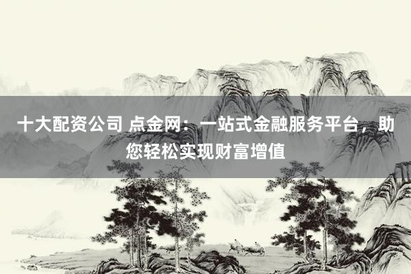 十大配资公司 点金网：一站式金融服务平台，助您轻松实现财富增值