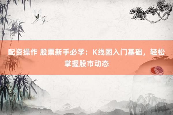 配资操作 股票新手必学：K线图入门基础，轻松掌握股市动态