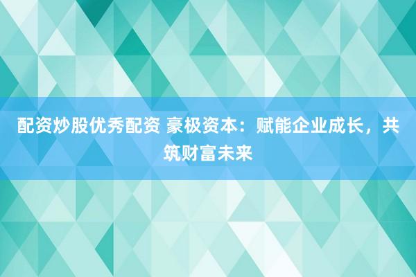 配资炒股优秀配资 豪极资本：赋能企业成长，共筑财富未来