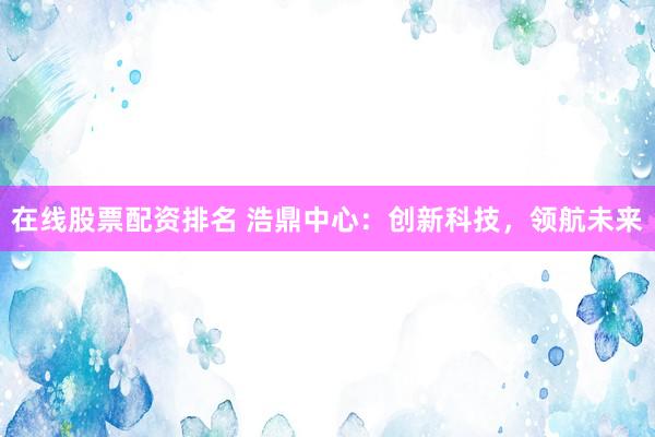 在线股票配资排名 浩鼎中心：创新科技，领航未来