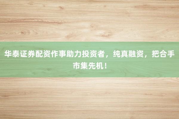 华泰证券配资作事助力投资者，纯真融资，把合手市集先机！