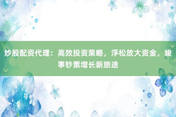 炒股配资代理：高效投资策略，浮松放大资金，竣事钞票增长新旅途
