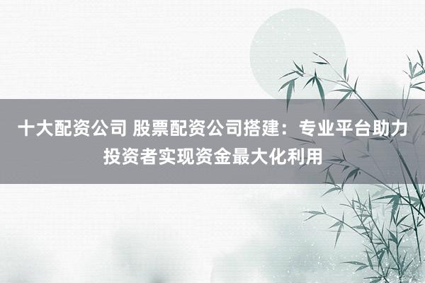 十大配资公司 股票配资公司搭建：专业平台助力投资者实现资金最大化利用