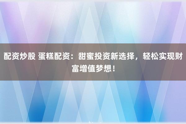 配资炒股 蛋糕配资：甜蜜投资新选择，轻松实现财富增值梦想！