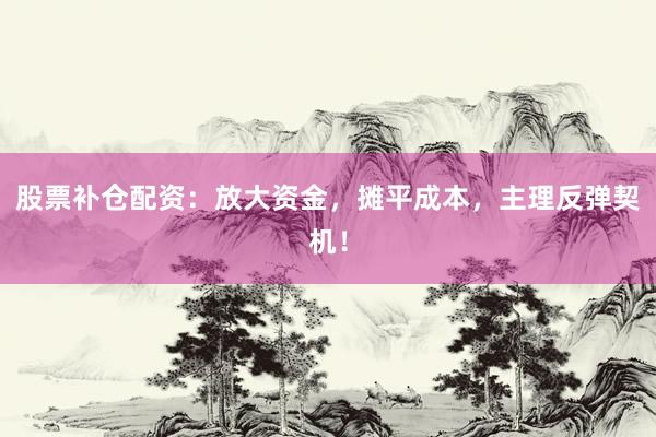 股票补仓配资：放大资金，摊平成本，主理反弹契机！