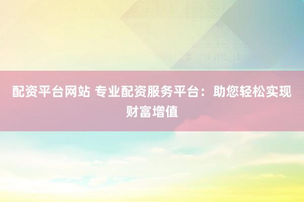 配资平台网站 专业配资服务平台：助您轻松实现财富增值