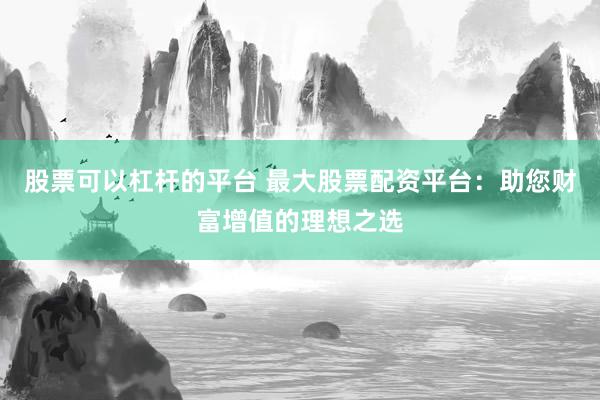 股票可以杠杆的平台 最大股票配资平台：助您财富增值的理想之选