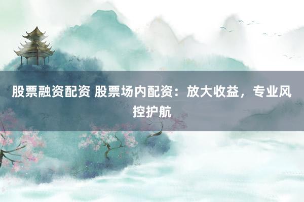 股票融资配资 股票场内配资：放大收益，专业风控护航