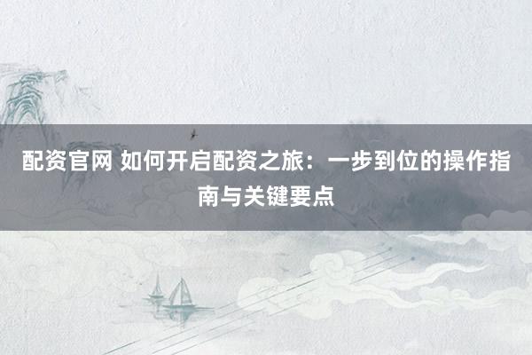 配资官网 如何开启配资之旅：一步到位的操作指南与关键要点