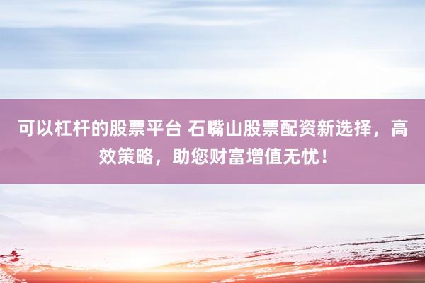 可以杠杆的股票平台 石嘴山股票配资新选择，高效策略，助您财富增值无忧！