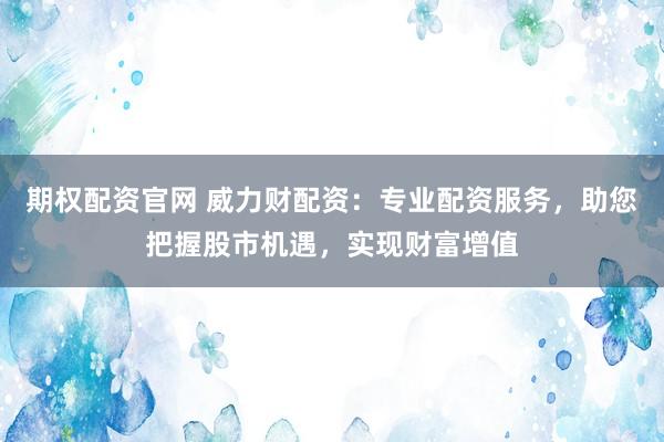期权配资官网 威力财配资：专业配资服务，助您把握股市机遇，实现财富增值