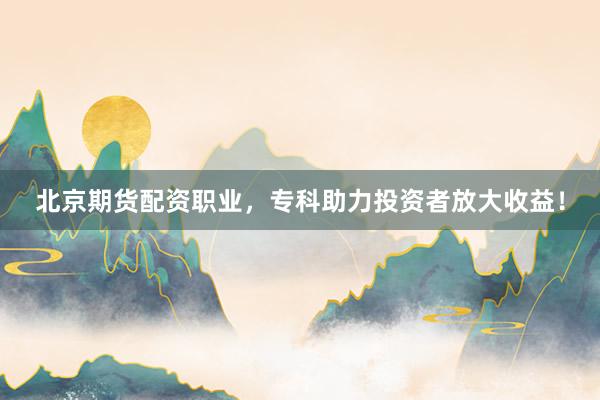 北京期货配资职业，专科助力投资者放大收益！