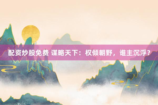 配资炒股免费 谋略天下：权倾朝野，谁主沉浮？