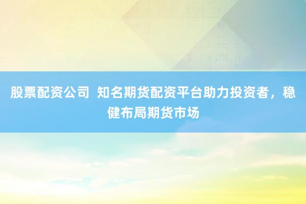 股票配资公司  知名期货配资平台助力投资者，稳健布局期货市场