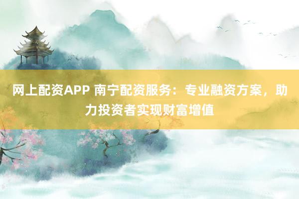 网上配资APP 南宁配资服务：专业融资方案，助力投资者实现财富增值