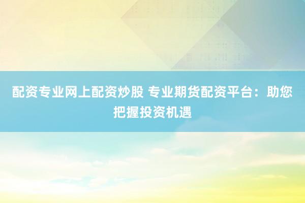 配资专业网上配资炒股 专业期货配资平台：助您把握投资机遇