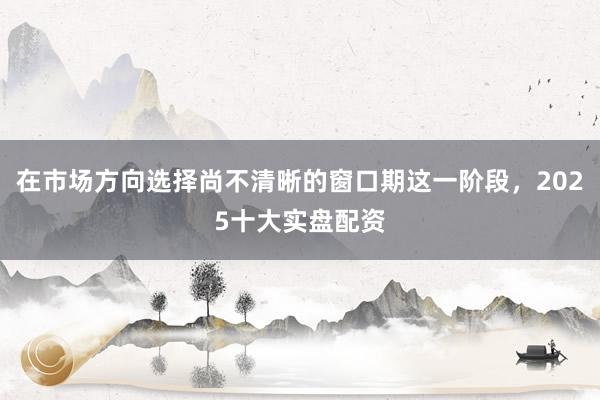 在市场方向选择尚不清晰的窗口期这一阶段，2025十大实盘配资