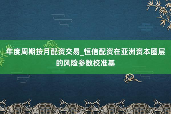 年度周期按月配资交易_恒信配资在亚洲资本圈层的风险参数校准基