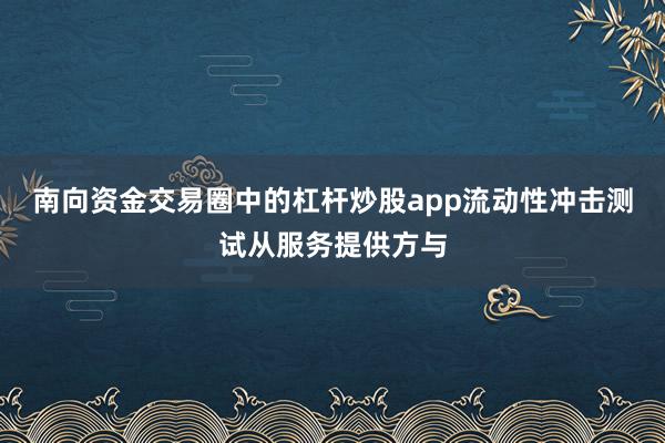 南向资金交易圈中的杠杆炒股app流动性冲击测试从服务提供方与