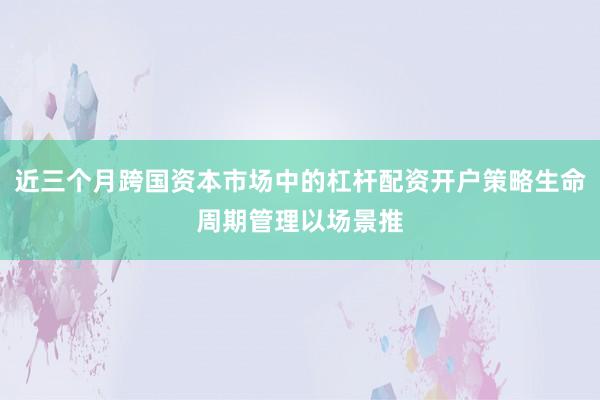 近三个月跨国资本市场中的杠杆配资开户策略生命周期管理以场景推