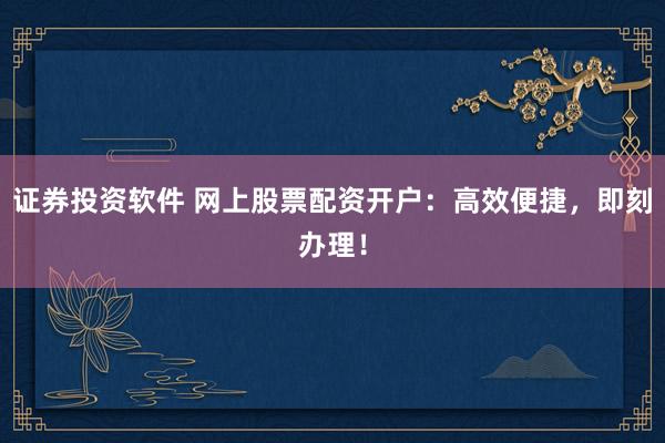 证券投资软件 网上股票配资开户：高效便捷，即刻办理！