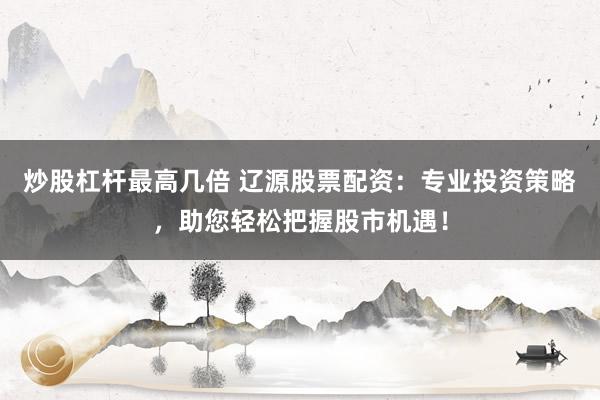 炒股杠杆最高几倍 辽源股票配资：专业投资策略，助您轻松把握股市机遇！