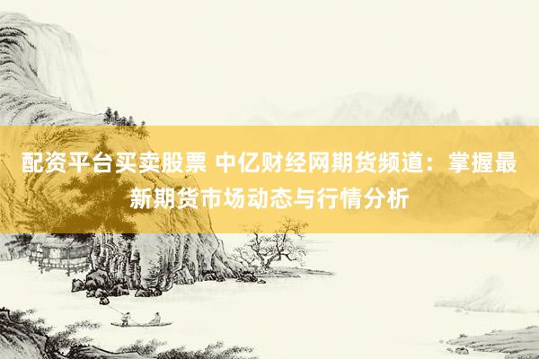 配资平台买卖股票 中亿财经网期货频道：掌握最新期货市场动态与行情分析