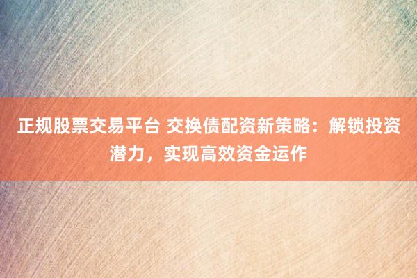 正规股票交易平台 交换债配资新策略：解锁投资潜力，实现高效资金运作