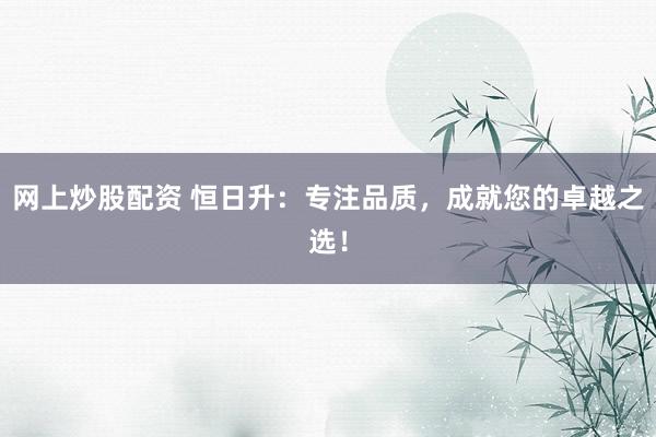 网上炒股配资 恒日升：专注品质，成就您的卓越之选！