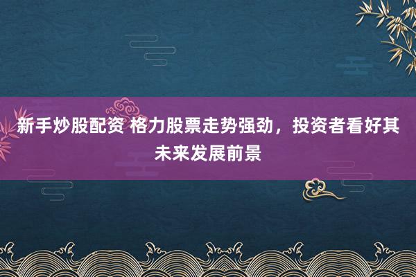 新手炒股配资 格力股票走势强劲，投资者看好其未来发展前景