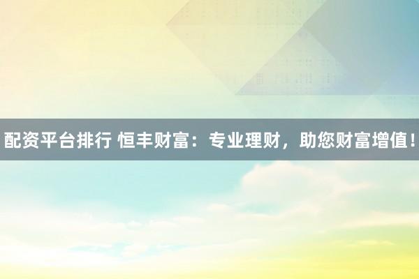 配资平台排行 恒丰财富：专业理财，助您财富增值！