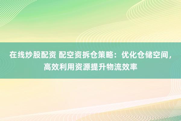 在线炒股配资 配空资拆仓策略：优化仓储空间，高效利用资源提升物流效率