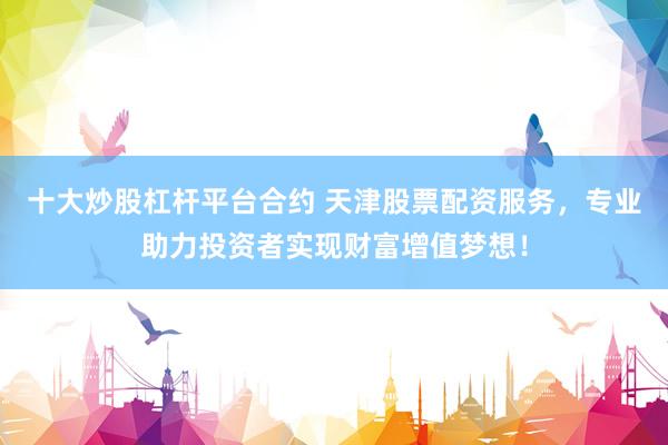 十大炒股杠杆平台合约 天津股票配资服务，专业助力投资者实现财富增值梦想！