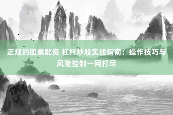 正规的股票配资 杠杆炒股实战指南：操作技巧与风险控制一网打尽